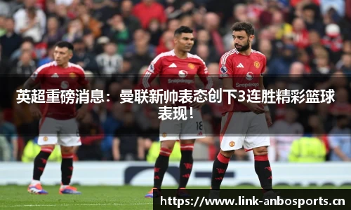 英超重磅消息：曼联新帅表态创下3连胜精彩篮球表现！