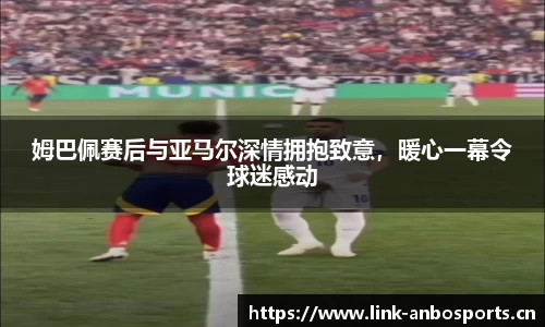 姆巴佩赛后与亚马尔深情拥抱致意，暖心一幕令球迷感动