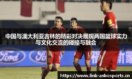 中国与澳大利亚吉林的精彩对决展现两国篮球实力与文化交流的碰撞与融合